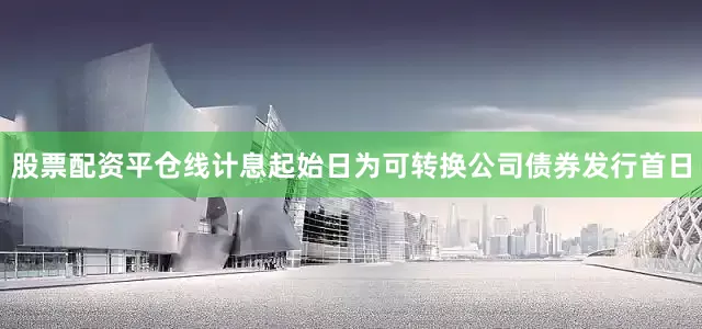 股票配资平仓线计息起始日为可转换公司债券发行首日