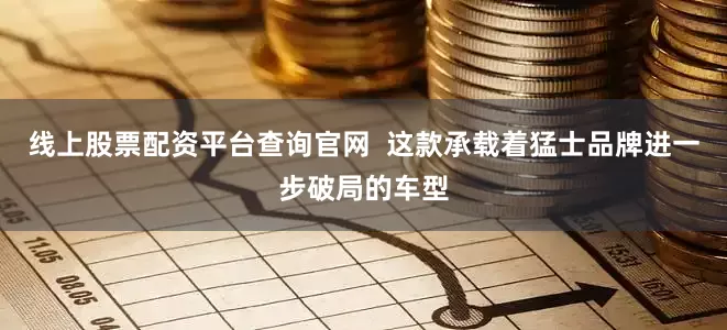 线上股票配资平台查询官网  这款承载着猛士品牌进一步破局的车型