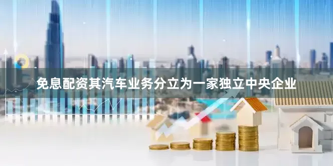 免息配资其汽车业务分立为一家独立中央企业