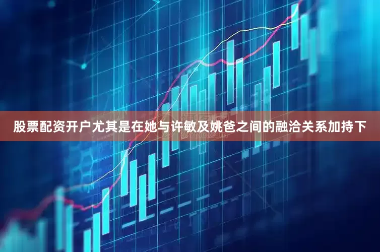 股票配资开户尤其是在她与许敏及姚爸之间的融洽关系加持下