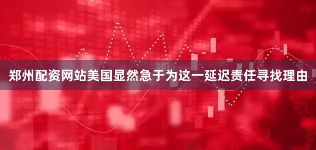 郑州配资网站美国显然急于为这一延迟责任寻找理由