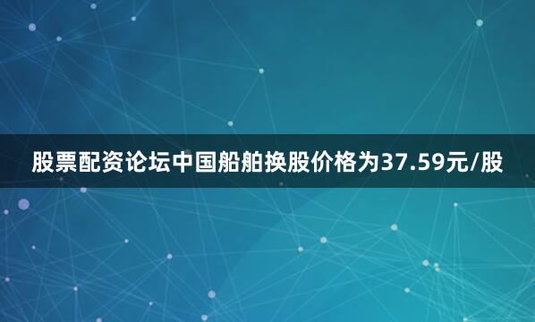 股票配资论坛中国船舶换股价格为37.59元/股