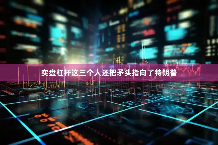 实盘杠杆这三个人还把矛头指向了特朗普
