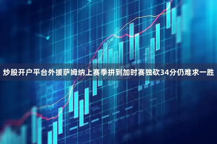 炒股开户平台外援萨姆纳上赛季拼到加时赛独砍34分仍难求一胜