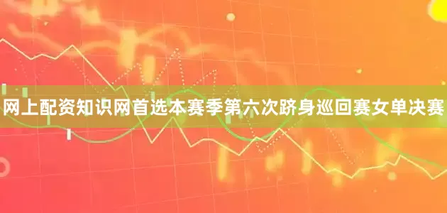 网上配资知识网首选本赛季第六次跻身巡回赛女单决赛