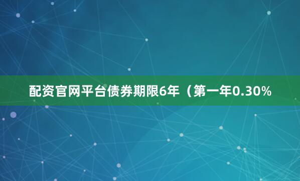 配资官网平台债券期限6年（第一年0.30%