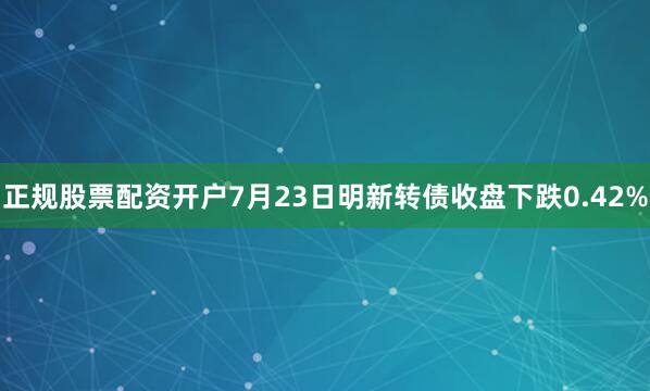 正规股票配资开户7月23日明新转债收盘下跌0.42%