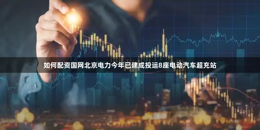 如何配资国网北京电力今年已建成投运8座电动汽车超充站