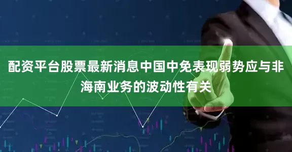 配资平台股票最新消息中国中免表现弱势应与非海南业务的波动性有关