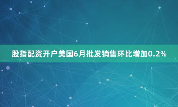 股指配资开户美国6月批发销售环比增加0.2%