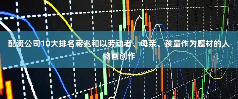 配资公司10大排名蒋兆和以劳动者、母亲、孩童作为题材的人物画创作