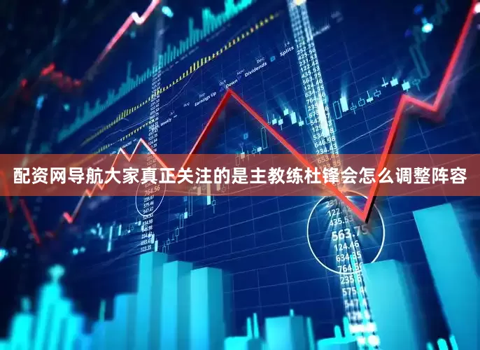 配资网导航大家真正关注的是主教练杜锋会怎么调整阵容