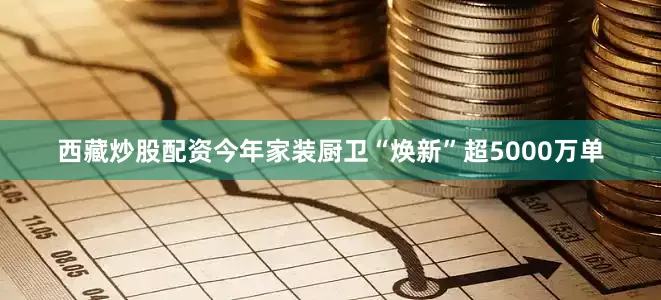 西藏炒股配资今年家装厨卫“焕新”超5000万单