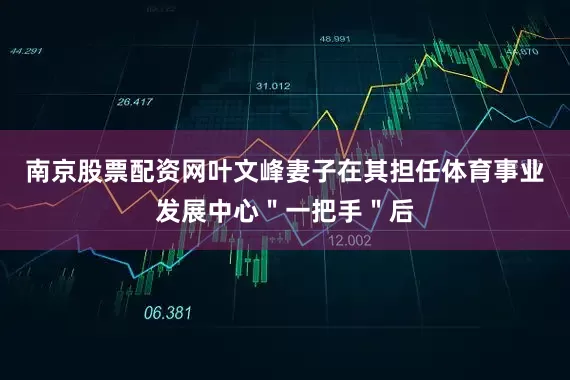 南京股票配资网叶文峰妻子在其担任体育事业发展中心＂一把手＂后
