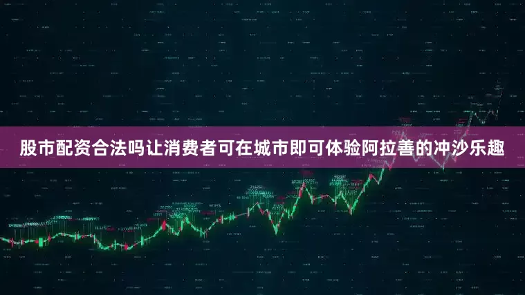 股市配资合法吗让消费者可在城市即可体验阿拉善的冲沙乐趣