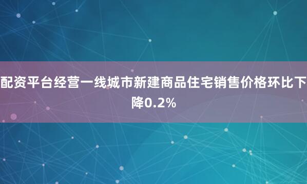 配资平台经营一线城市新建商品住宅销售价格环比下降0.2%