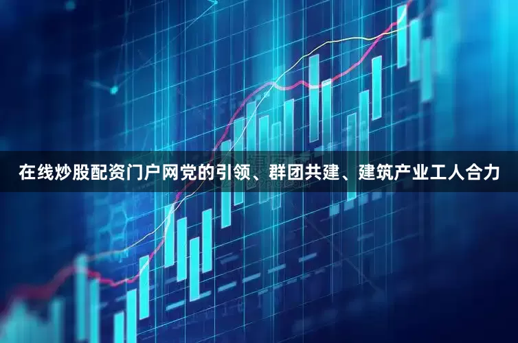 在线炒股配资门户网党的引领、群团共建、建筑产业工人合力
