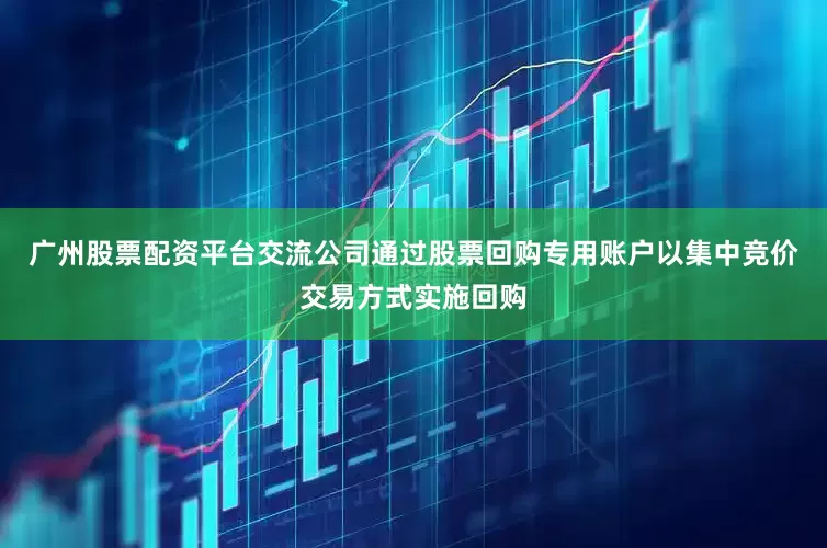 广州股票配资平台交流公司通过股票回购专用账户以集中竞价交易方式实施回购