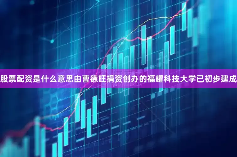 股票配资是什么意思　　由曹德旺捐资创办的福耀科技大学已初步建成