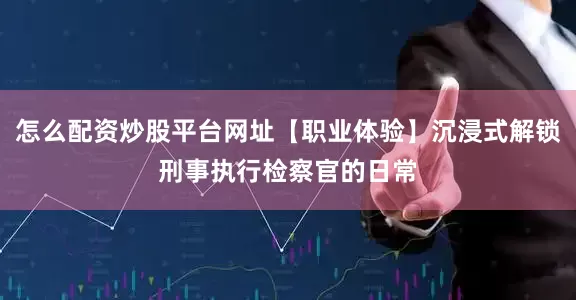怎么配资炒股平台网址【职业体验】沉浸式解锁刑事执行检察官的日常